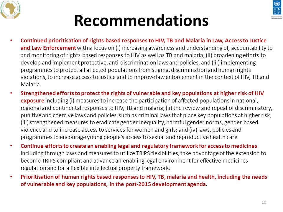 Recommendations Continued prioritisation of rights-based responses to HIV, TB and Malaria in Law, Access to Justice and Law Enforcement with a focus on (i) increasing awareness and understanding of, accountability to and monitoring of rights-based responses to HIV as well as TB and malaria; (ii) broadening efforts to develop and implement protective, anti-discrimination laws and policies, and (iii) implementing programmes to protect all affected populations from stigma, discrimination and human rights violations, to increase access to justice and to improve law enforcement in the context of HIV, TB and Malaria.