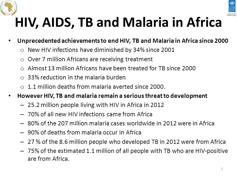 HIV, AIDS, TB and Malaria in Africa Unprecedented achievements to end HIV, TB and Malaria in Africa since 2000 o New HIV infections have diminished by 34% since 2001 o Over 7 million Africans are receiving treatment o Almost 13 million Africans have been treated for TB since 2000 o 33% reduction in the malaria burden o 1.1 million deaths from malaria averted since 2000.