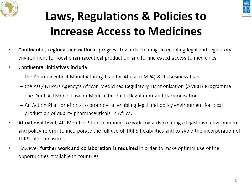 Laws, Regulations & Policies to Increase Access to Medicines Continental, regional and national progress towards creating an enabling legal and regulatory environment for local pharmaceutical production and for increased access to medicines Continental initiatives include – the Pharmaceutical Manufacturing Plan for Africa (PMPA) & its Business Plan – the AU / NEPAD Agency’s African Medicines Regulatory Harmonisation (AMRH) Programme – The Draft AU Model Law on Medical Products Regulation and Harmonisation – An Action Plan for efforts to promote an enabling legal and policy environment for local production of quality pharmaceuticals in Africa.