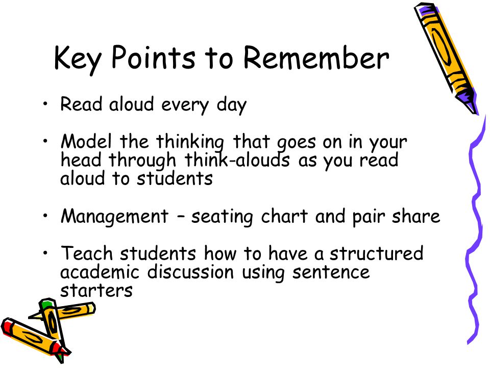 Key Points to Remember Read aloud every day Model the thinking that goes on in your head through think-alouds as you read aloud to students Management – seating chart and pair share Teach students how to have a structured academic discussion using sentence starters