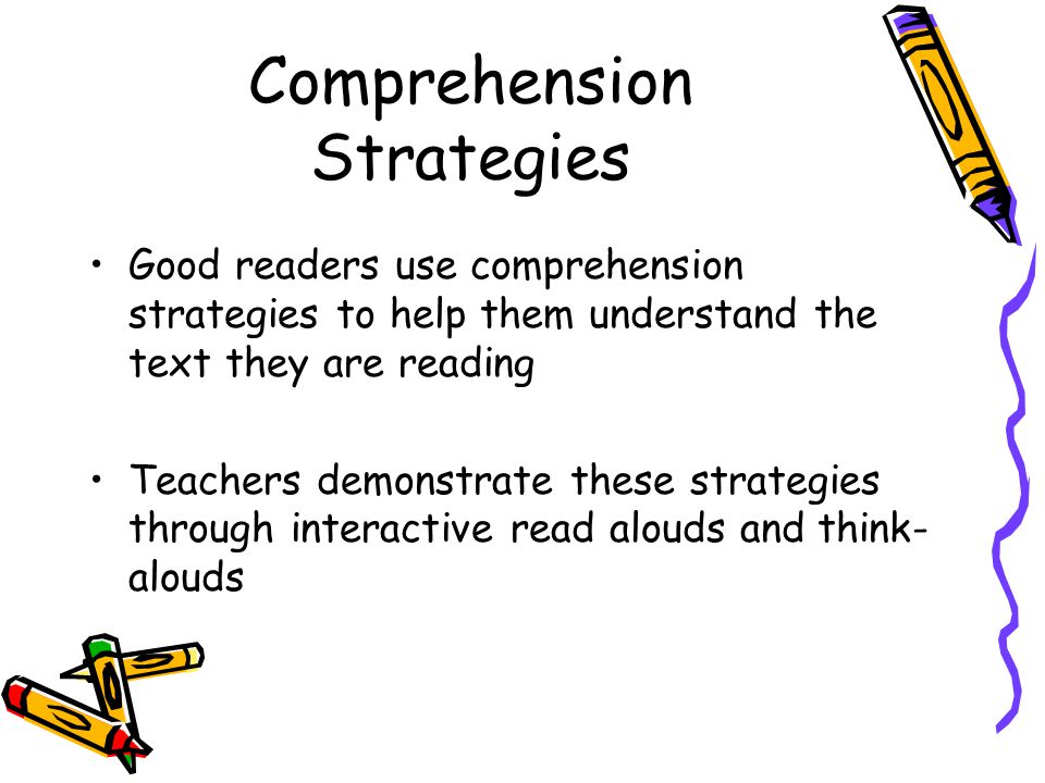 Comprehension Strategies Good readers use comprehension strategies to help them understand the text they are reading Teachers demonstrate these strategies through interactive read alouds and think- alouds