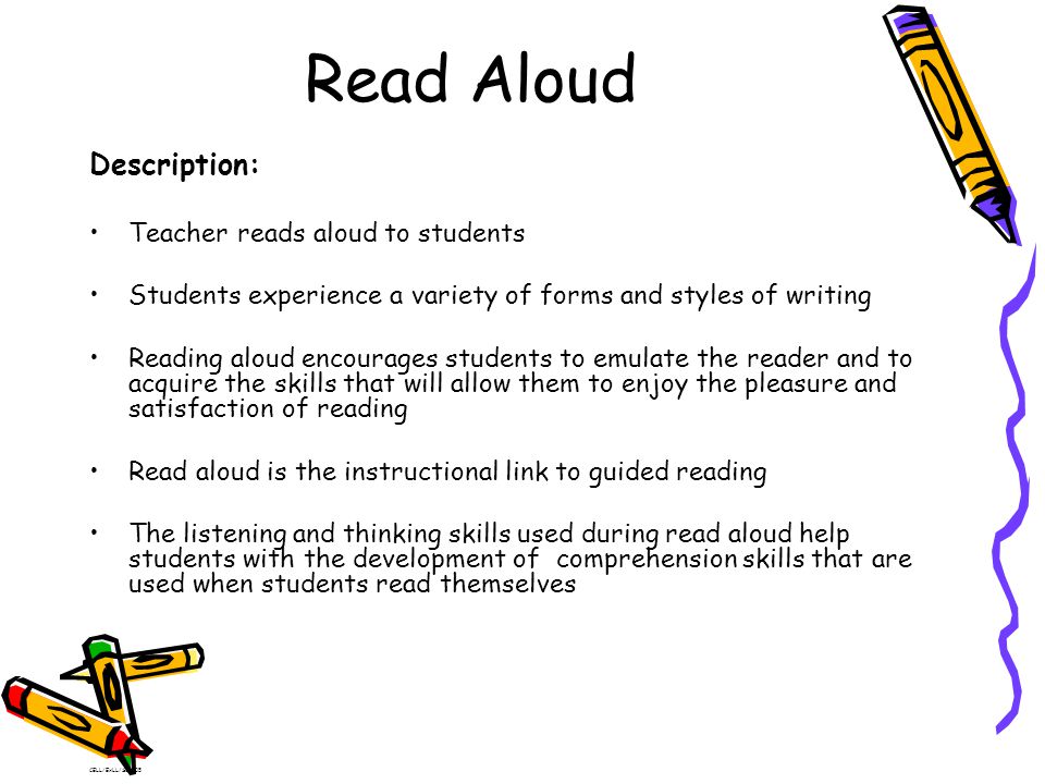 Read Aloud Description: Teacher reads aloud to students Students experience a variety of forms and styles of writing Reading aloud encourages students to emulate the reader and to acquire the skills that will allow them to enjoy the pleasure and satisfaction of reading Read aloud is the instructional link to guided reading The listening and thinking skills used during read aloud help students with the development of comprehension skills that are used when students read themselves CELL/ExLL/SC2005