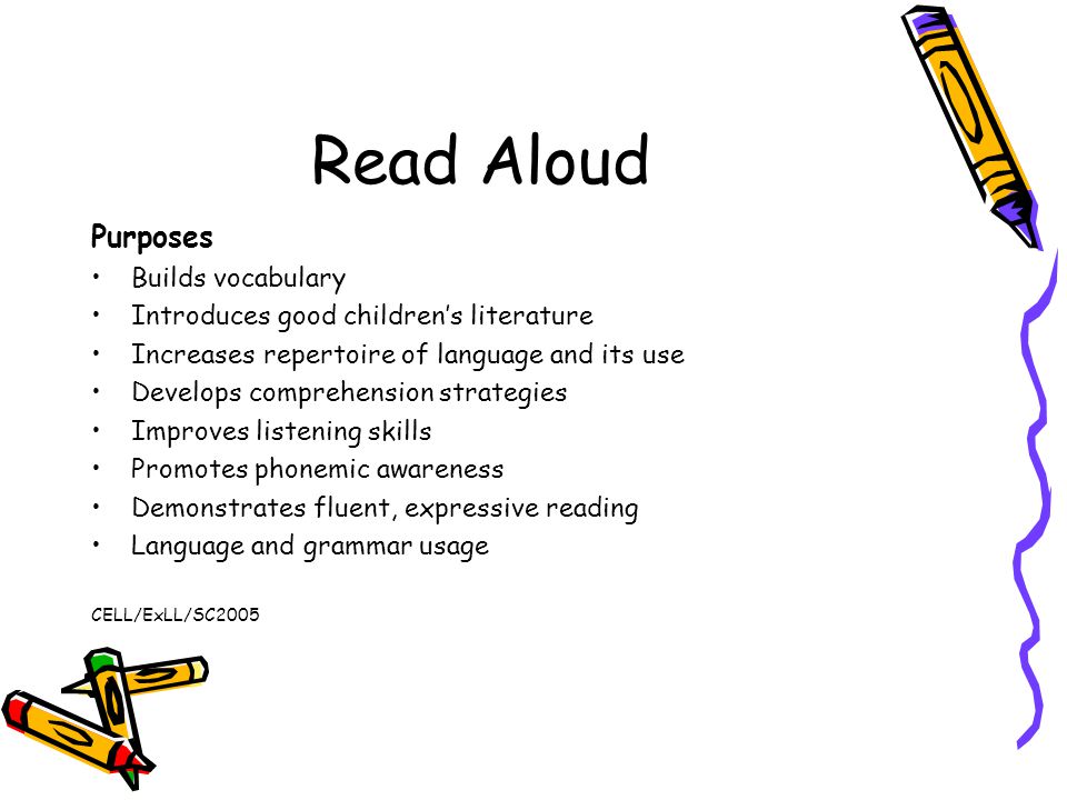 Read Aloud Purposes Builds vocabulary Introduces good children’s literature Increases repertoire of language and its use Develops comprehension strategies Improves listening skills Promotes phonemic awareness Demonstrates fluent, expressive reading Language and grammar usage CELL/ExLL/SC2005
