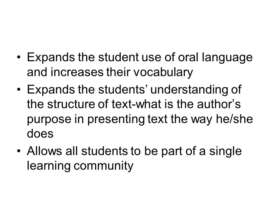 Expands the student use of oral language and increases their vocabulary Expands the students’ understanding of the structure of text-what is the author’s purpose in presenting text the way he/she does Allows all students to be part of a single learning community