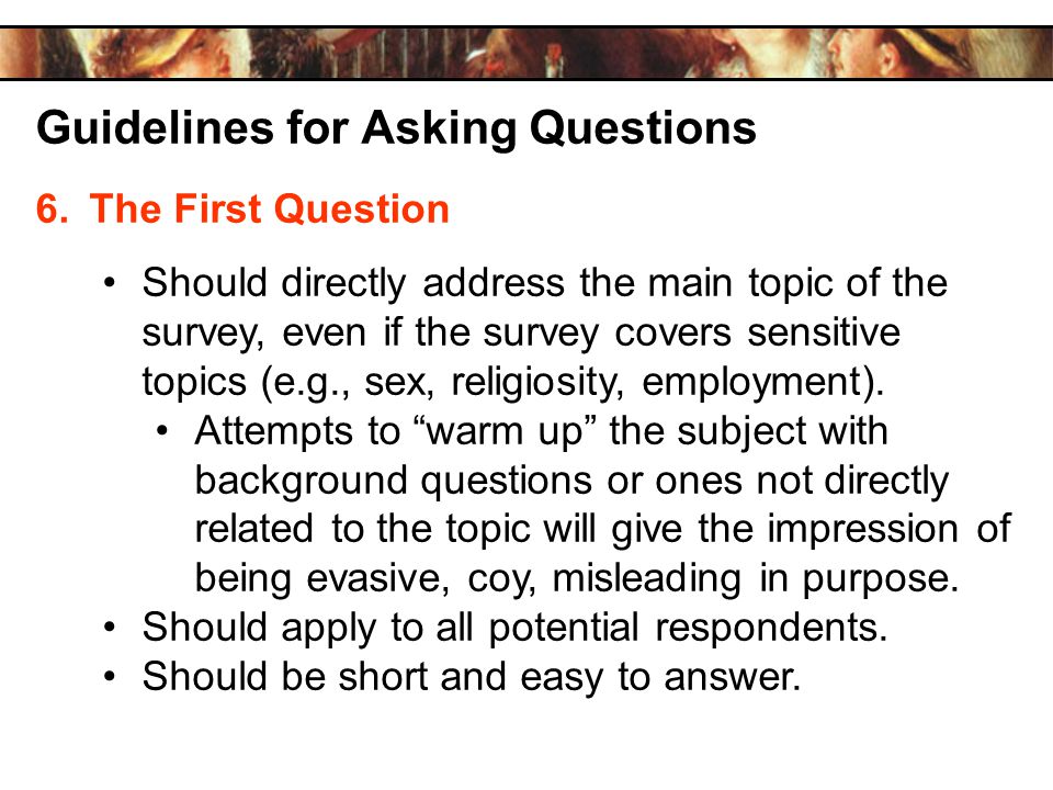 Guidelines for Asking Questions 6.The First Question Should directly address the main topic of the survey, even if the survey covers sensitive topics (e.g., sex, religiosity, employment).