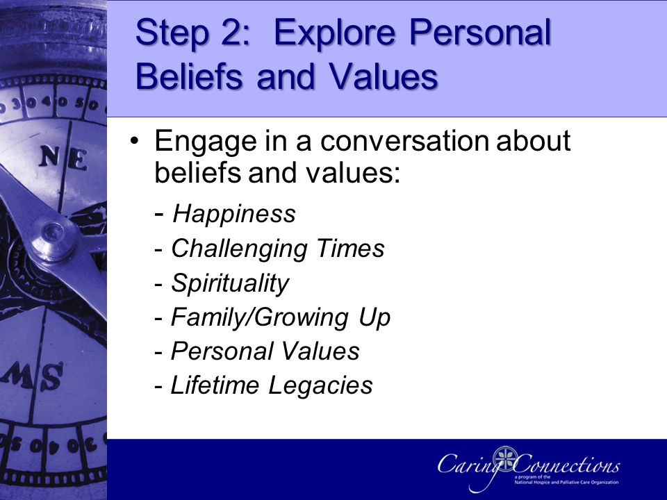 Step 2: Explore Personal Beliefs and Values Engage in a conversation about beliefs and values: - Happiness - Challenging Times - Spirituality - Family/Growing Up - Personal Values - Lifetime Legacies