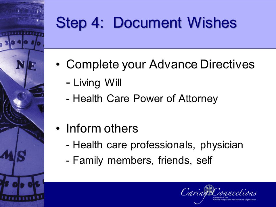 Step 4: Document Wishes Complete your Advance Directives - Living Will - Health Care Power of Attorney Inform others - Health care professionals, physician - Family members, friends, self
