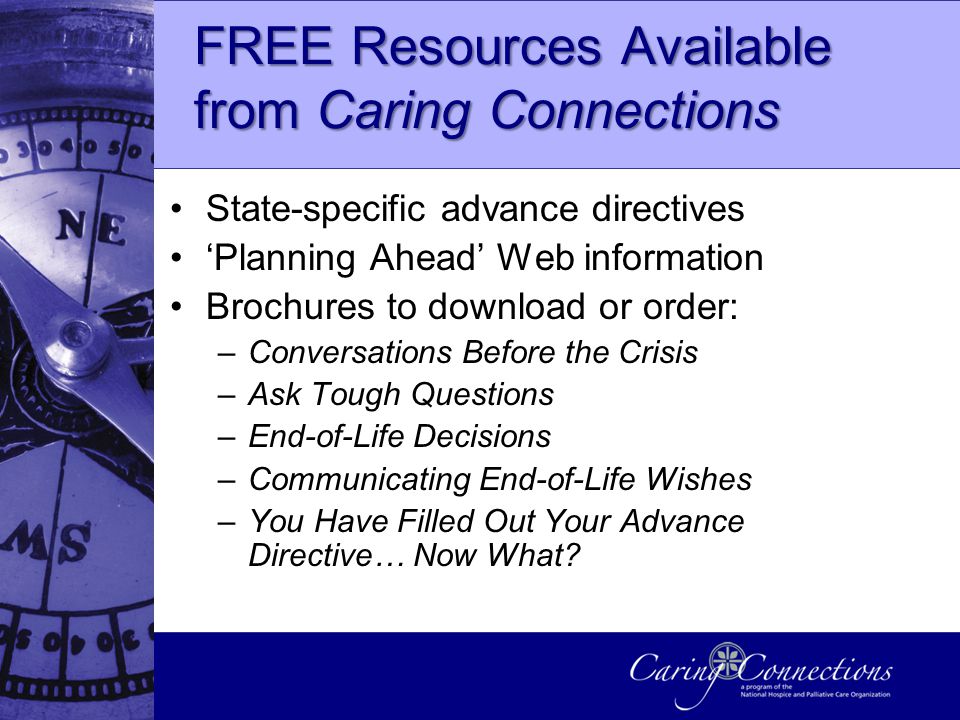 FREE Resources Available from Caring Connections State-specific advance directives ‘Planning Ahead’ Web information Brochures to download or order: –Conversations Before the Crisis –Ask Tough Questions –End-of-Life Decisions –Communicating End-of-Life Wishes –You Have Filled Out Your Advance Directive… Now What