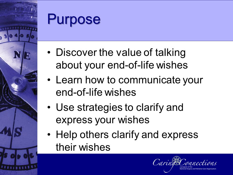 Purpose Discover the value of talking about your end-of-life wishes Learn how to communicate your end-of-life wishes Use strategies to clarify and express your wishes Help others clarify and express their wishes