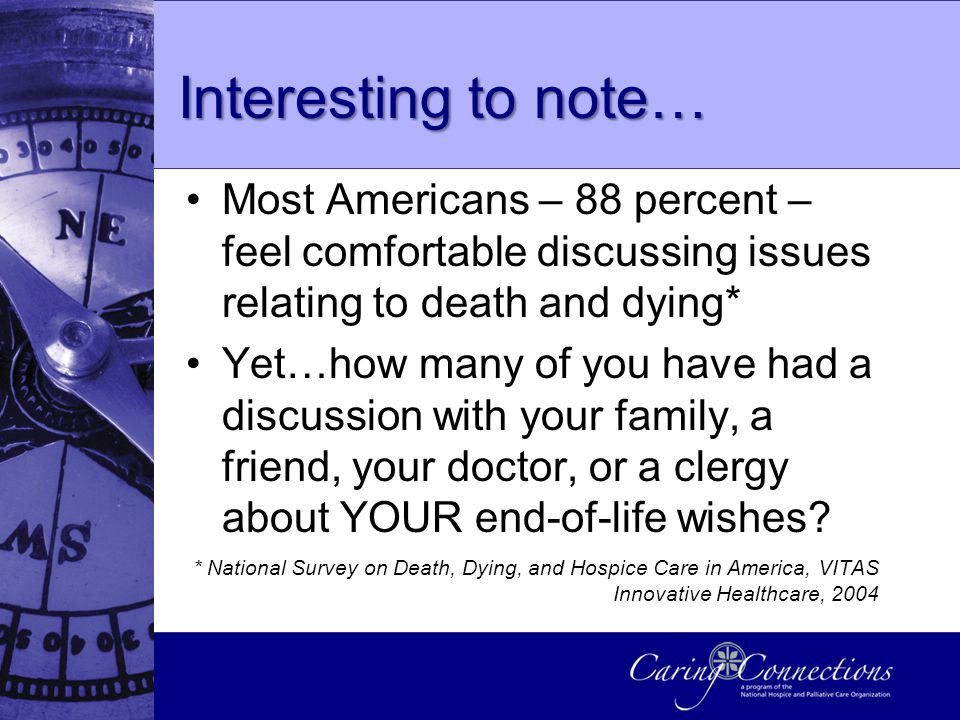 Interesting to note… Most Americans – 88 percent – feel comfortable discussing issues relating to death and dying* Yet…how many of you have had a discussion with your family, a friend, your doctor, or a clergy about YOUR end-of-life wishes.