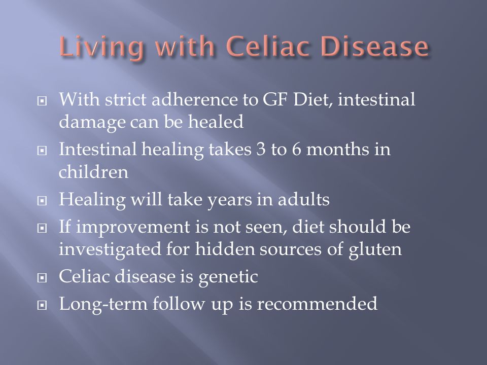  With strict adherence to GF Diet, intestinal damage can be healed  Intestinal healing takes 3 to 6 months in children  Healing will take years in adults  If improvement is not seen, diet should be investigated for hidden sources of gluten  Celiac disease is genetic  Long-term follow up is recommended