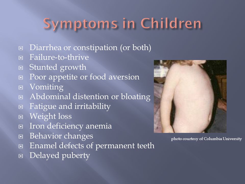  Diarrhea or constipation (or both)  Failure-to-thrive  Stunted growth  Poor appetite or food aversion  Vomiting  Abdominal distention or bloating  Fatigue and irritability  Weight loss  Iron deficiency anemia  Behavior changes  Enamel defects of permanent teeth  Delayed puberty photo courtesy of Columbia University