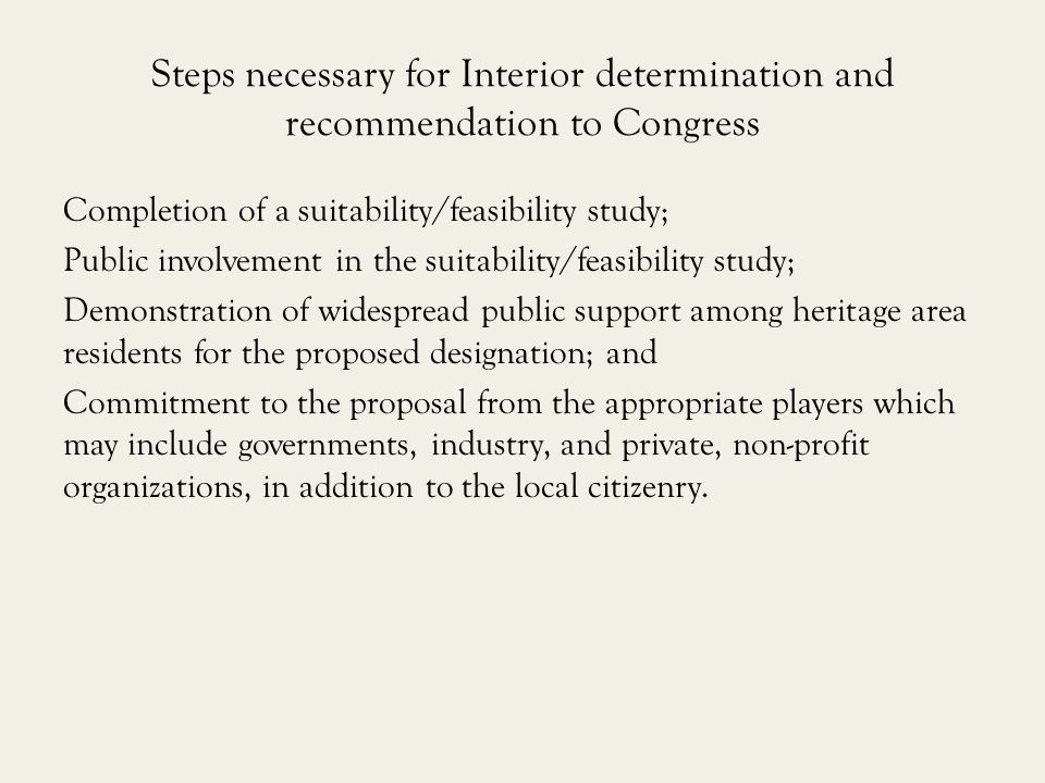 Steps necessary for Interior determination and recommendation to Congress Completion of a suitability/feasibility study; Public involvement in the suitability/feasibility study; Demonstration of widespread public support among heritage area residents for the proposed designation; and Commitment to the proposal from the appropriate players which may include governments, industry, and private, non-profit organizations, in addition to the local citizenry.