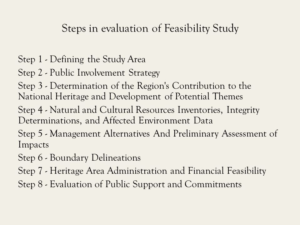 Steps in evaluation of Feasibility Study Step 1 - Defining the Study Area Step 2 - Public Involvement Strategy Step 3 - Determination of the Region s Contribution to the National Heritage and Development of Potential Themes Step 4 - Natural and Cultural Resources Inventories, Integrity Determinations, and Affected Environment Data Step 5 - Management Alternatives And Preliminary Assessment of Impacts Step 6 - Boundary Delineations Step 7 - Heritage Area Administration and Financial Feasibility Step 8 - Evaluation of Public Support and Commitments