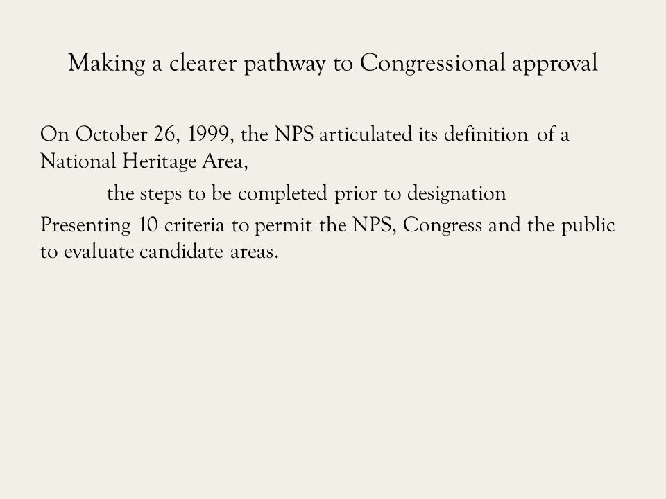 Making a clearer pathway to Congressional approval On October 26, 1999, the NPS articulated its definition of a National Heritage Area, the steps to be completed prior to designation Presenting 10 criteria to permit the NPS, Congress and the public to evaluate candidate areas.