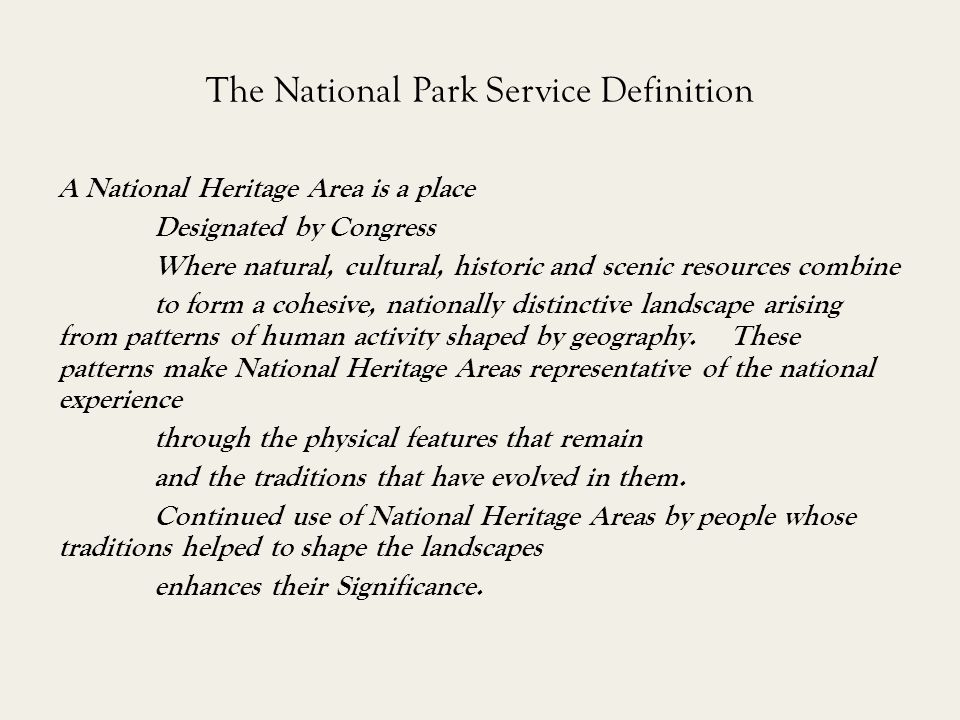 The National Park Service Definition A National Heritage Area is a place Designated by Congress Where natural, cultural, historic and scenic resources combine to form a cohesive, nationally distinctive landscape arising from patterns of human activity shaped by geography.
