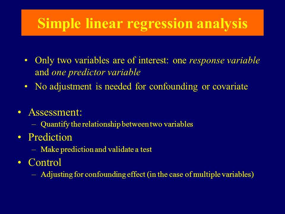 Simple linear regression analysis Assessment: –Quantify the relationship between two variables Prediction –Make prediction and validate a test Control –Adjusting for confounding effect (in the case of multiple variables) Only two variables are of interest: one response variable and one predictor variable No adjustment is needed for confounding or covariate
