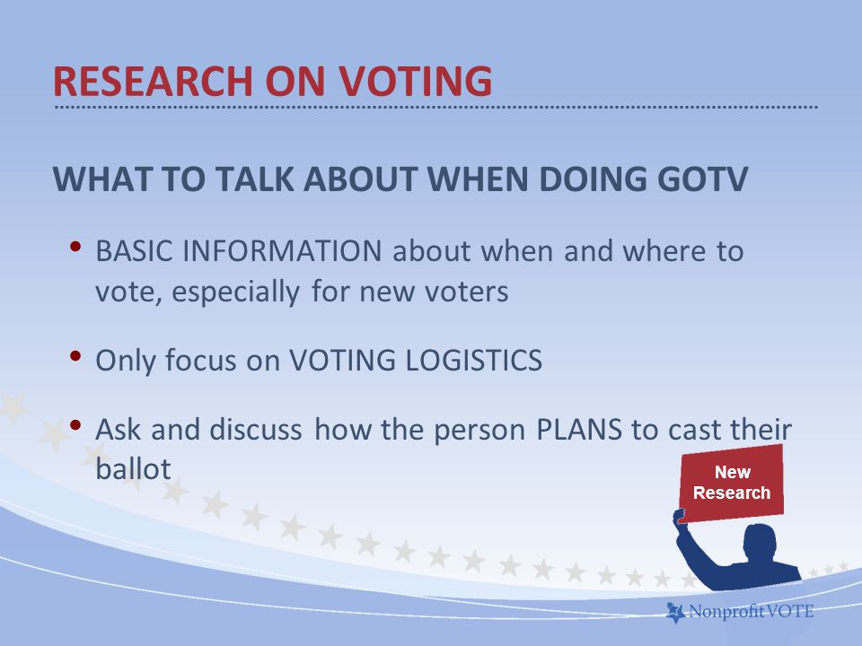 WHAT TO TALK ABOUT WHEN DOING GOTV BASIC INFORMATION about when and where to vote, especially for new voters Only focus on VOTING LOGISTICS Ask and discuss how the person PLANS to cast their ballot RESEARCH ON VOTING New Research