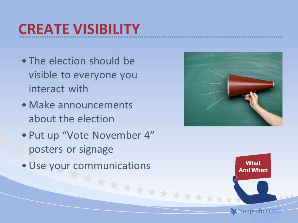 CREATE VISIBILITY The election should be visible to everyone you interact with Make announcements about the election Put up Vote November 4 posters or signage Use your communications What And When