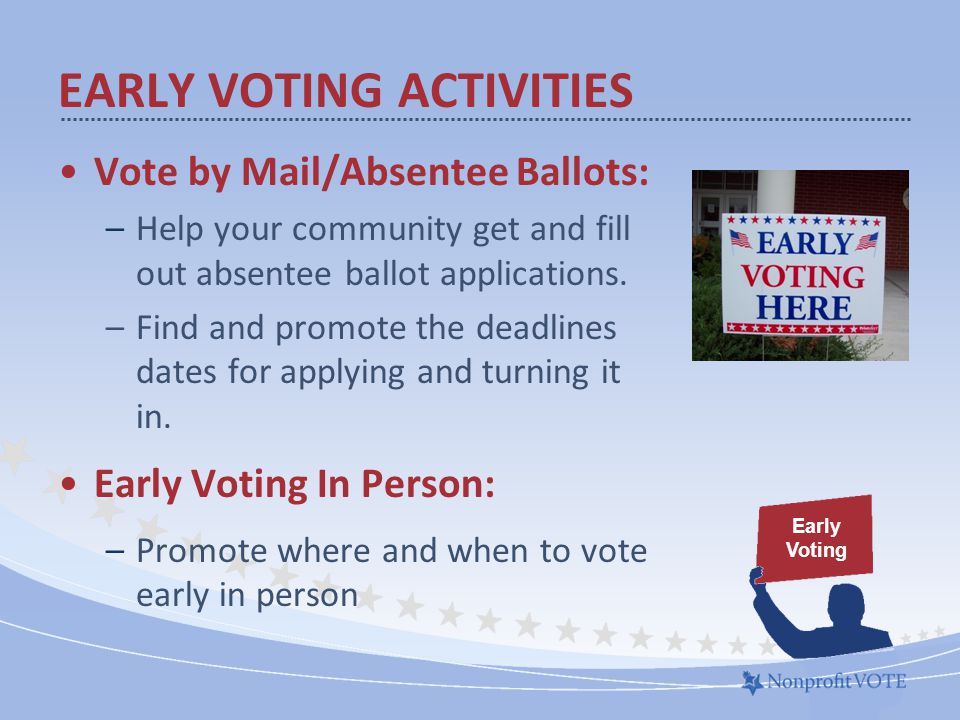 EARLY VOTING ACTIVITIES Vote by Mail/Absentee Ballots: –Help your community get and fill out absentee ballot applications.
