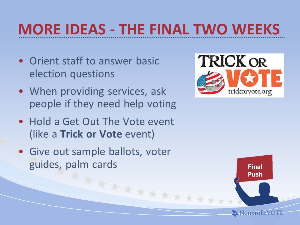 MORE IDEAS - THE FINAL TWO WEEKS Orient staff to answer basic election questions When providing services, ask people if they need help voting Hold a Get Out The Vote event (like a Trick or Vote event) Give out sample ballots, voter guides, palm cards Final Push
