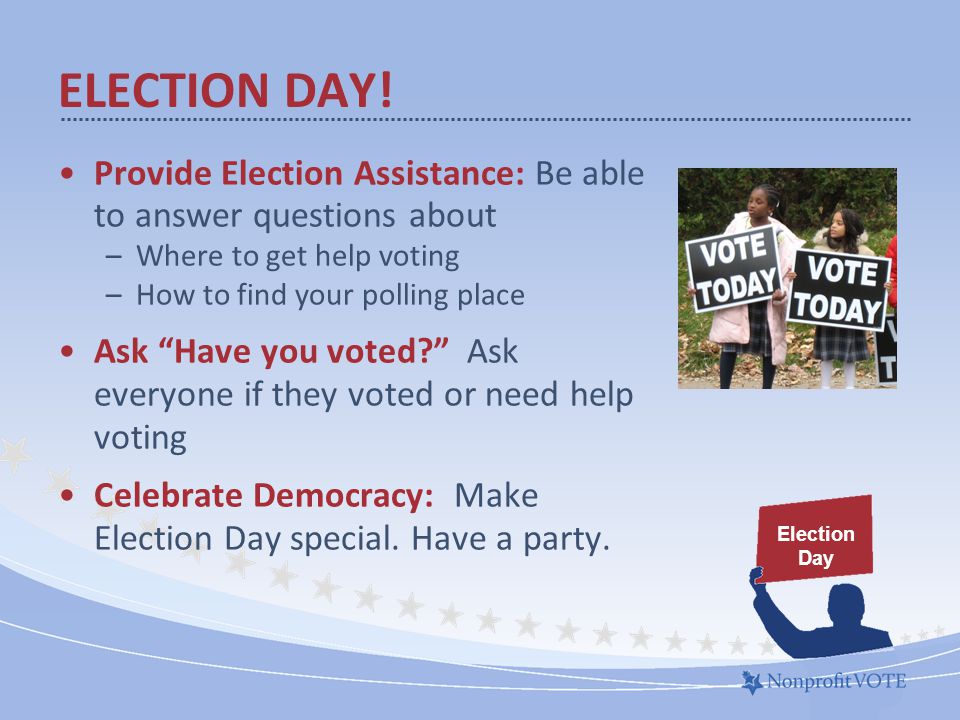 Provide Election Assistance: Be able to answer questions about –Where to get help voting –How to find your polling place Ask Have you voted Ask everyone if they voted or need help voting Celebrate Democracy: Make Election Day special.