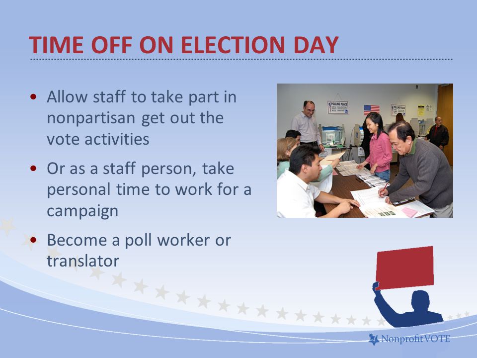 Allow staff to take part in nonpartisan get out the vote activities Or as a staff person, take personal time to work for a campaign Become a poll worker or translator TIME OFF ON ELECTION DAY
