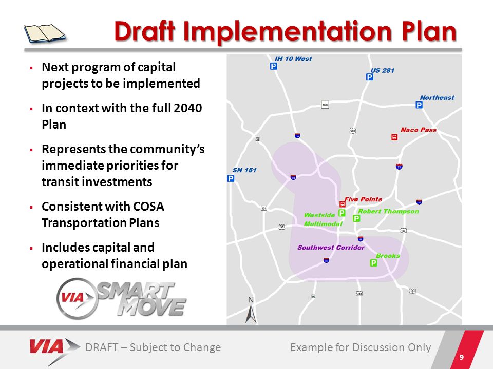 Draft Implementation Plan 9  Next program of capital projects to be implemented  In context with the full 2040 Plan  Represents the community’s immediate priorities for transit investments  Consistent with COSA Transportation Plans  Includes capital and operational financial plan Example for Discussion OnlyDRAFT – Subject to Change