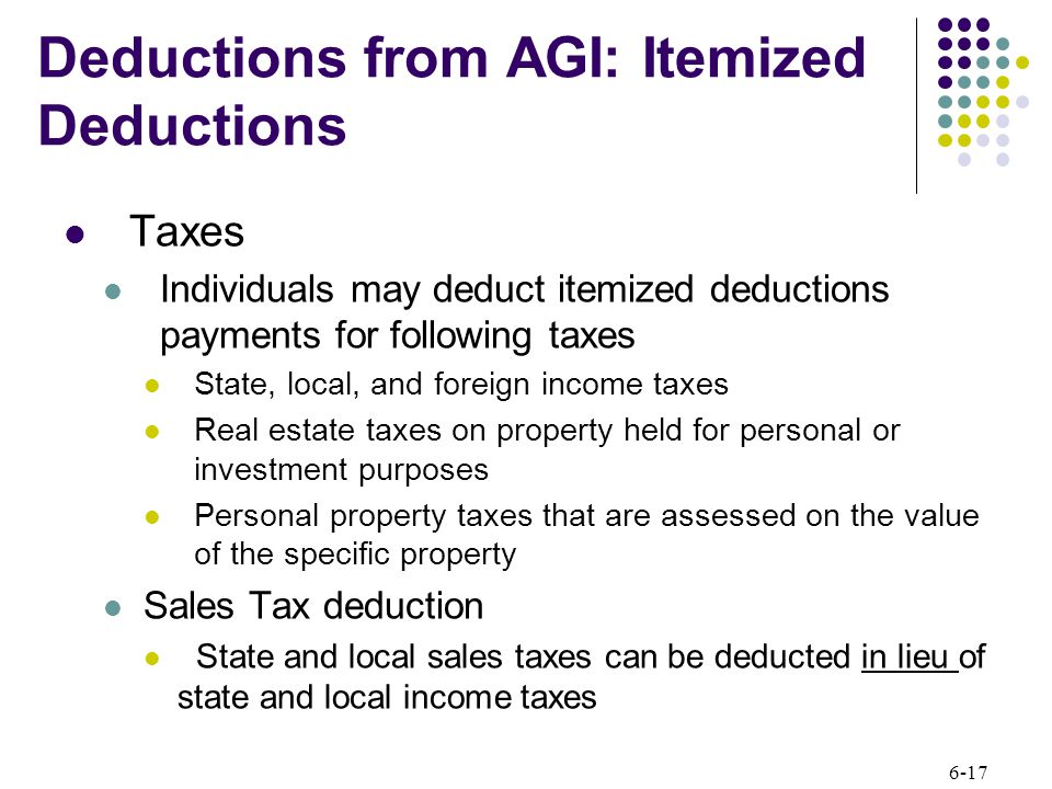 6-17 Taxes Individuals may deduct itemized deductions payments for following taxes State, local, and foreign income taxes Real estate taxes on property held for personal or investment purposes Personal property taxes that are assessed on the value of the specific property Sales Tax deduction State and local sales taxes can be deducted in lieu of state and local income taxes Deductions from AGI: Itemized Deductions