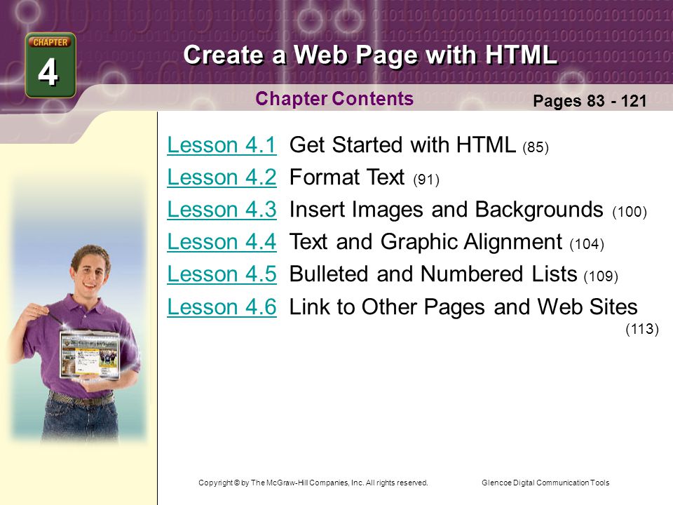 Glencoe Digital Communication Tools Create a Web Page with HTML Chapter Contents Lesson 4.1Lesson 4.1 Get Started with HTML (85) Lesson 4.2Lesson 4.2 Format Text (91) Lesson 4.3Lesson 4.3 Insert Images and Backgrounds (100) Lesson 4.4Lesson 4.4 Text and Graphic Alignment (104) Lesson 4.5Lesson 4.5 Bulleted and Numbered Lists (109) Lesson 4.6Lesson 4.6 Link to Other Pages and Web Sites (113) 4 4 Pages Copyright © by The McGraw-Hill Companies, Inc.