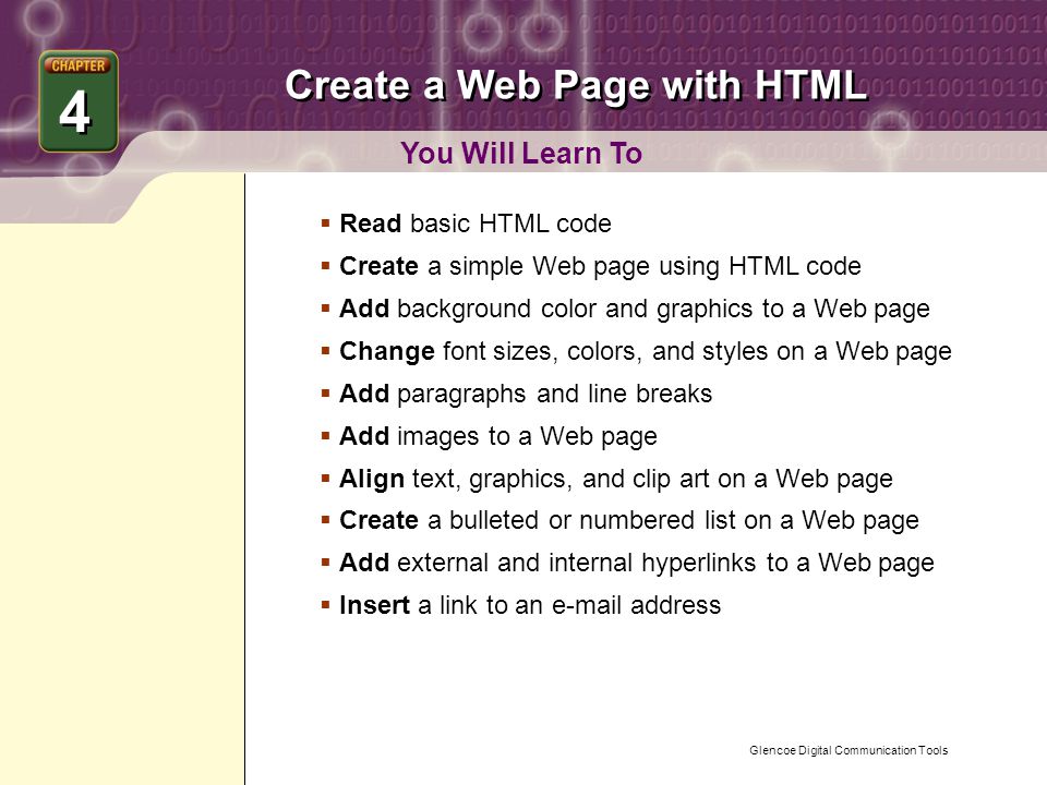 Glencoe Digital Communication Tools Create a Web Page with HTML You Will Learn To 4 4  Read basic HTML code  Create a simple Web page using HTML code  Add background color and graphics to a Web page  Change font sizes, colors, and styles on a Web page  Add paragraphs and line breaks  Add images to a Web page  Align text, graphics, and clip art on a Web page  Create a bulleted or numbered list on a Web page  Add external and internal hyperlinks to a Web page  Insert a link to an  address