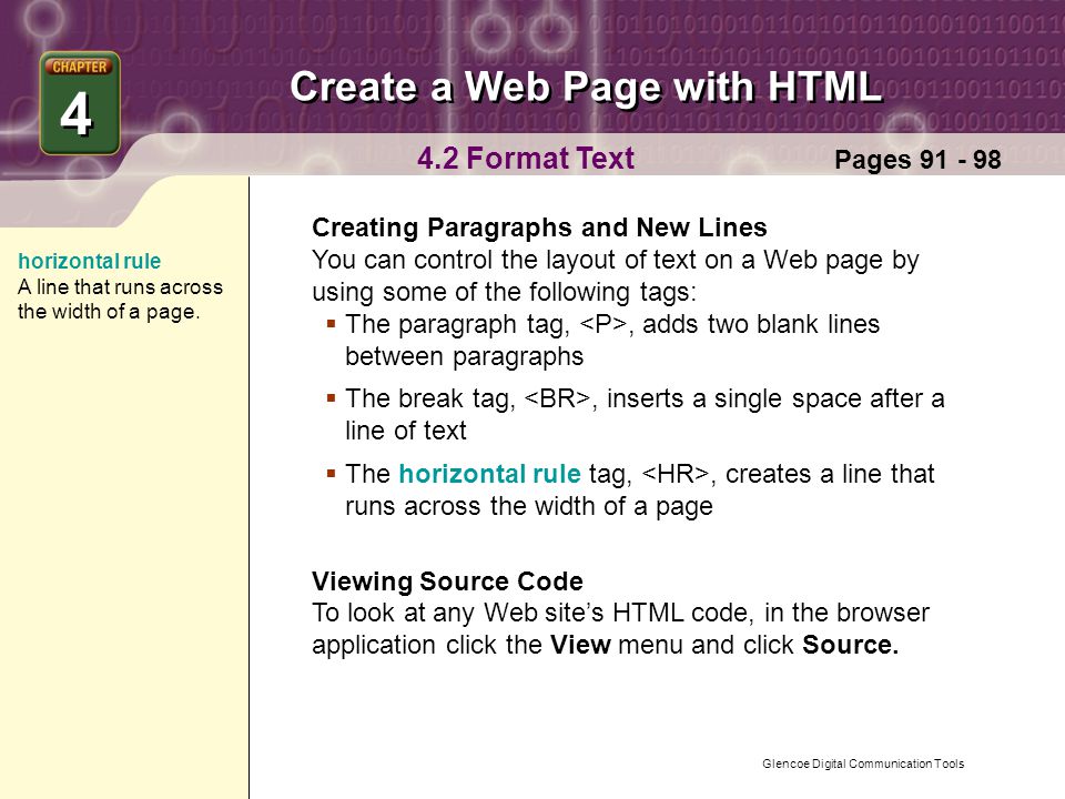 Glencoe Digital Communication Tools Create a Web Page with HTML 4 4 Pages Format Text Creating Paragraphs and New Lines You can control the layout of text on a Web page by using some of the following tags:  The paragraph tag,, adds two blank lines between paragraphs  The break tag,, inserts a single space after a line of text  The horizontal rule tag,, creates a line that runs across the width of a page Viewing Source Code To look at any Web site’s HTML code, in the browser application click the View menu and click Source.