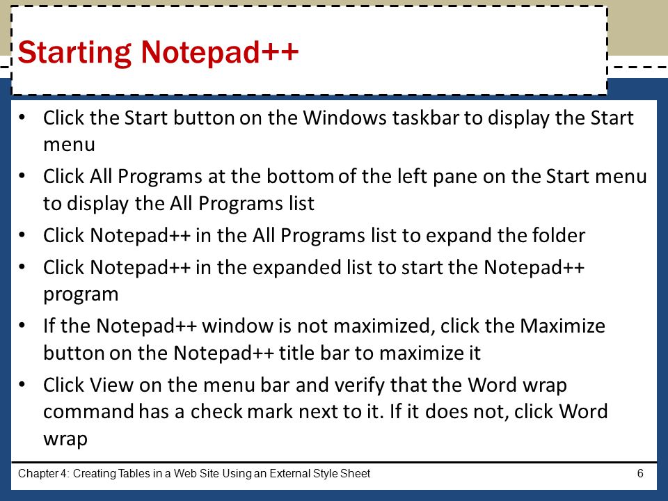 Click the Start button on the Windows taskbar to display the Start menu Click All Programs at the bottom of the left pane on the Start menu to display the All Programs list Click Notepad++ in the All Programs list to expand the folder Click Notepad++ in the expanded list to start the Notepad++ program If the Notepad++ window is not maximized, click the Maximize button on the Notepad++ title bar to maximize it Click View on the menu bar and verify that the Word wrap command has a check mark next to it.