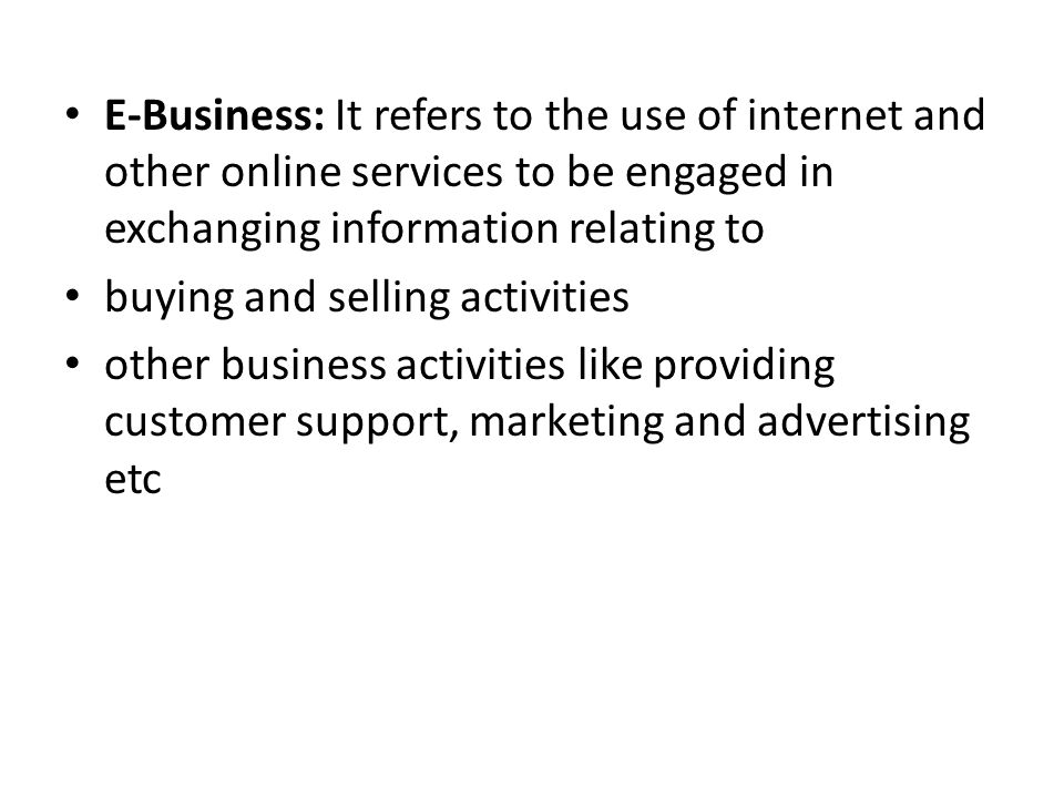 E-Business: It refers to the use of internet and other online services to be engaged in exchanging information relating to buying and selling activities other business activities like providing customer support, marketing and advertising etc