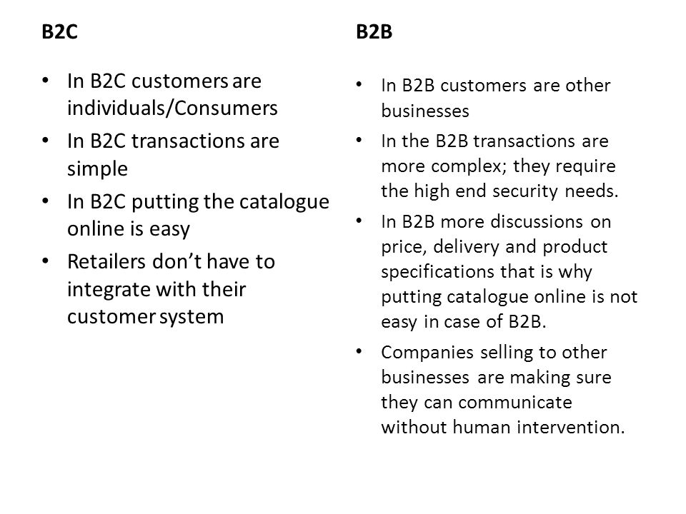 B2C In B2C customers are individuals/Consumers In B2C transactions are simple In B2C putting the catalogue online is easy Retailers don’t have to integrate with their customer system B2B In B2B customers are other businesses In the B2B transactions are more complex; they require the high end security needs.