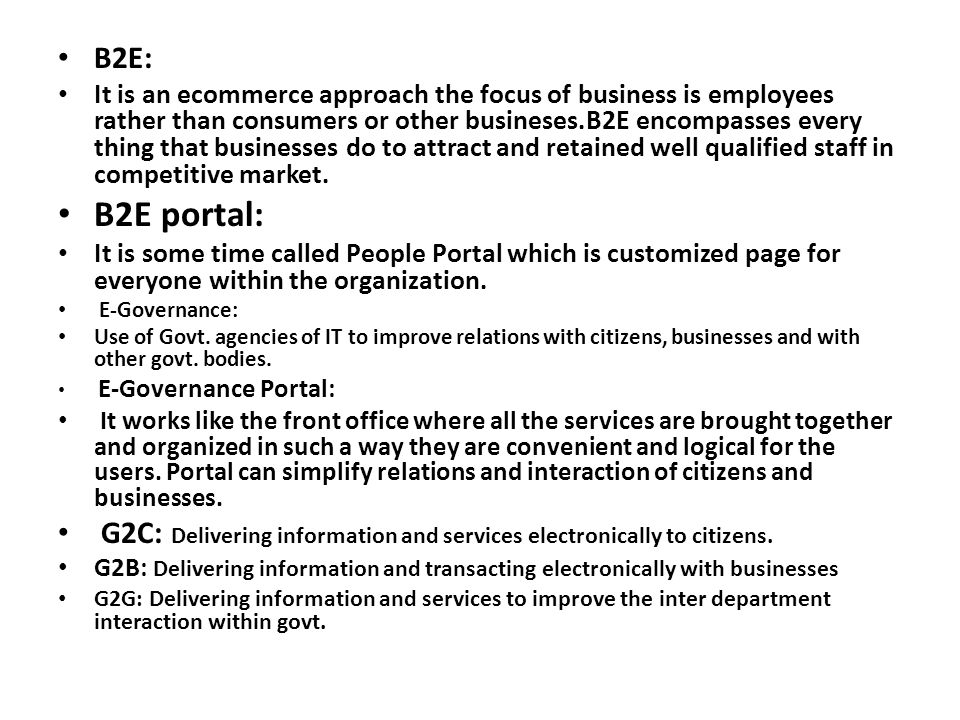 B2E: It is an ecommerce approach the focus of business is employees rather than consumers or other busineses.B2E encompasses every thing that businesses do to attract and retained well qualified staff in competitive market.
