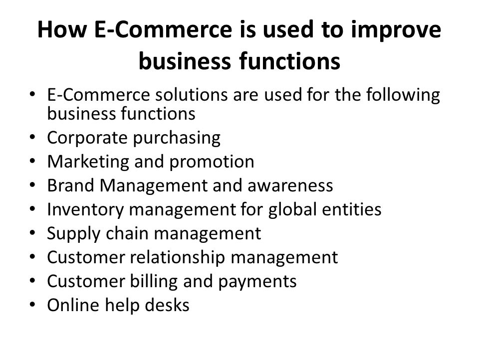 How E-Commerce is used to improve business functions E-Commerce solutions are used for the following business functions Corporate purchasing Marketing and promotion Brand Management and awareness Inventory management for global entities Supply chain management Customer relationship management Customer billing and payments Online help desks