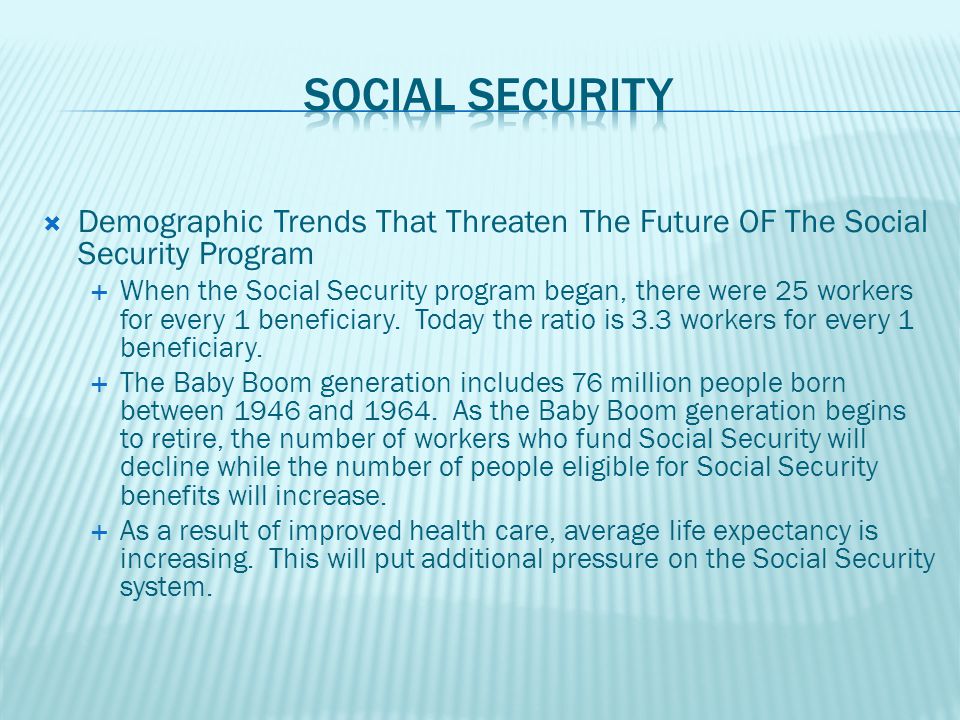  Demographic Trends That Threaten The Future OF The Social Security Program  When the Social Security program began, there were 25 workers for every 1 beneficiary.
