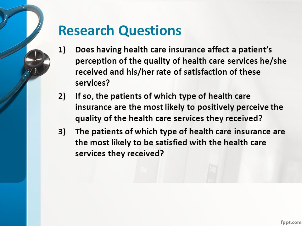 Research Questions 1)Does having health care insurance affect a patient’s perception of the quality of health care services he/she received and his/her rate of satisfaction of these services.