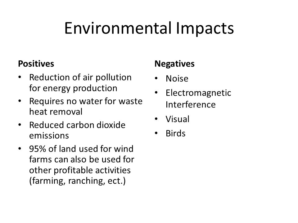 Environmental Impacts Positives Reduction of air pollution for energy production Requires no water for waste heat removal Reduced carbon dioxide emissions 95% of land used for wind farms can also be used for other profitable activities (farming, ranching, ect.) Negatives Noise Electromagnetic Interference Visual Birds