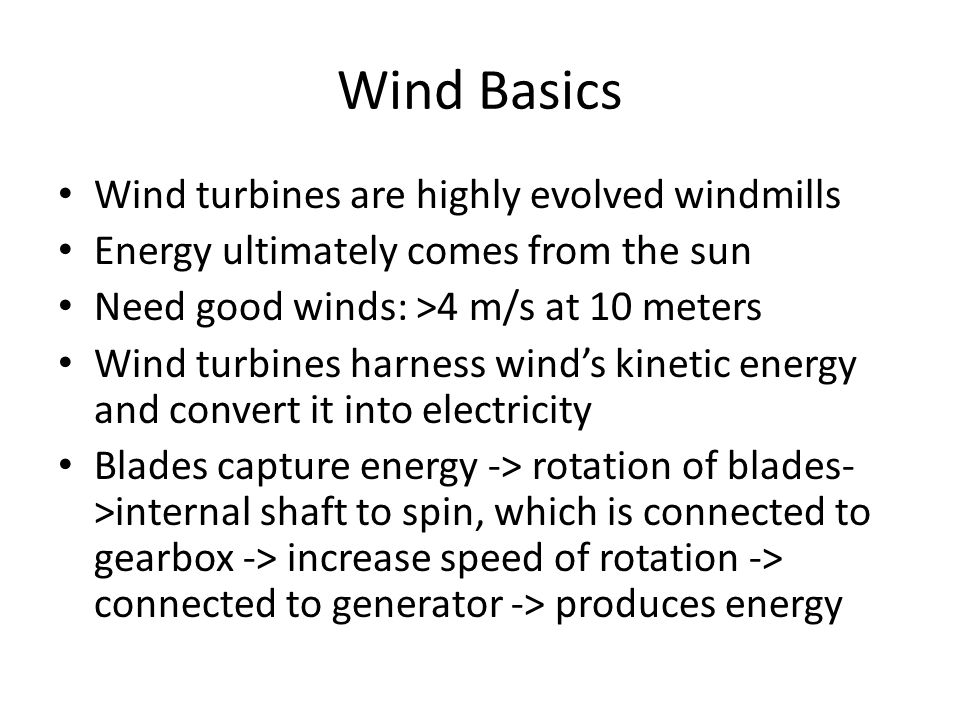 Wind Basics Wind turbines are highly evolved windmills Energy ultimately comes from the sun Need good winds: >4 m/s at 10 meters Wind turbines harness wind’s kinetic energy and convert it into electricity Blades capture energy -> rotation of blades- >internal shaft to spin, which is connected to gearbox -> increase speed of rotation -> connected to generator -> produces energy