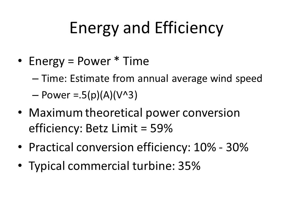 Energy and Efficiency Energy = Power * Time – Time: Estimate from annual average wind speed – Power =.5(p)(A)(V^3) Maximum theoretical power conversion efficiency: Betz Limit = 59% Practical conversion efficiency: 10% - 30% Typical commercial turbine: 35%