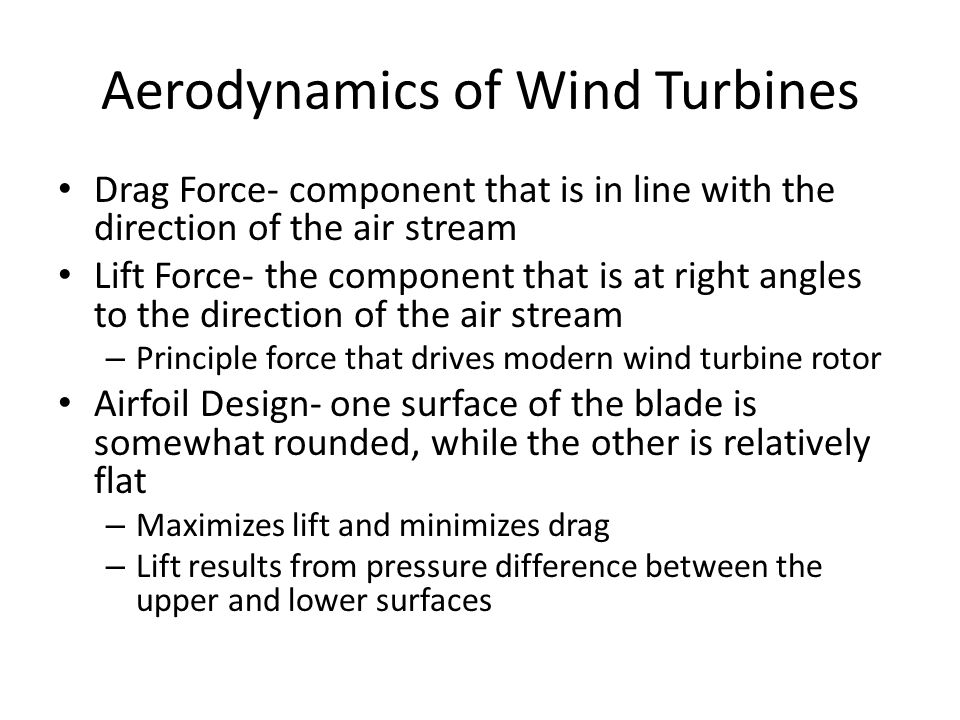 Aerodynamics of Wind Turbines Drag Force- component that is in line with the direction of the air stream Lift Force- the component that is at right angles to the direction of the air stream – Principle force that drives modern wind turbine rotor Airfoil Design- one surface of the blade is somewhat rounded, while the other is relatively flat – Maximizes lift and minimizes drag – Lift results from pressure difference between the upper and lower surfaces