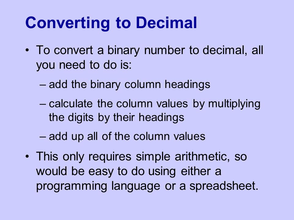 Converting to Decimal To convert a binary number to decimal, all you need to do is: –add the binary column headings –calculate the column values by multiplying the digits by their headings –add up all of the column values This only requires simple arithmetic, so would be easy to do using either a programming language or a spreadsheet.