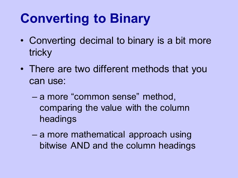 Converting to Binary Converting decimal to binary is a bit more tricky There are two different methods that you can use: –a more common sense method, comparing the value with the column headings –a more mathematical approach using bitwise AND and the column headings