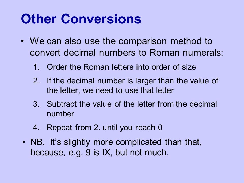 Other Conversions We can also use the comparison method to convert decimal numbers to Roman numerals: 1.Order the Roman letters into order of size 2.If the decimal number is larger than the value of the letter, we need to use that letter 3.Subtract the value of the letter from the decimal number 4.Repeat from 2.
