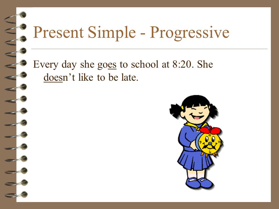 Present Simple - Progressive Every day she goes to school at 8:20. She doesn’t like to be late.