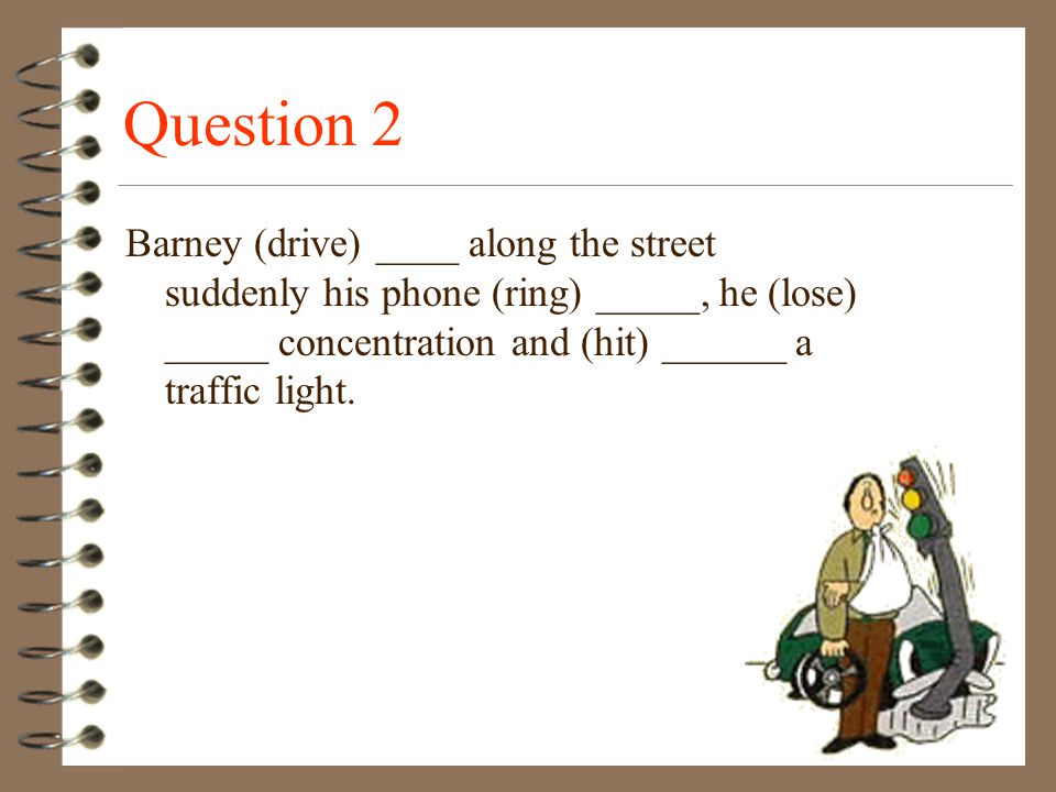 Question 2 Barney (drive) ____ along the street suddenly his phone (ring) _____, he (lose) _____ concentration and (hit) ______ a traffic light.