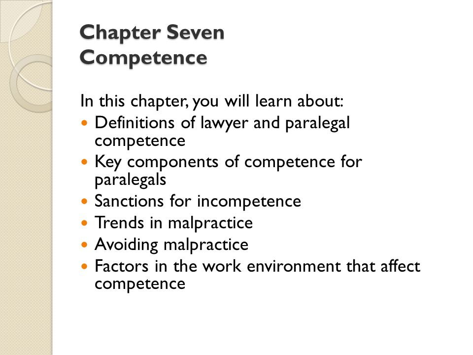 Chapter Seven Competence In this chapter, you will learn about: Definitions of lawyer and paralegal competence Key components of competence for paralegals Sanctions for incompetence Trends in malpractice Avoiding malpractice Factors in the work environment that affect competence