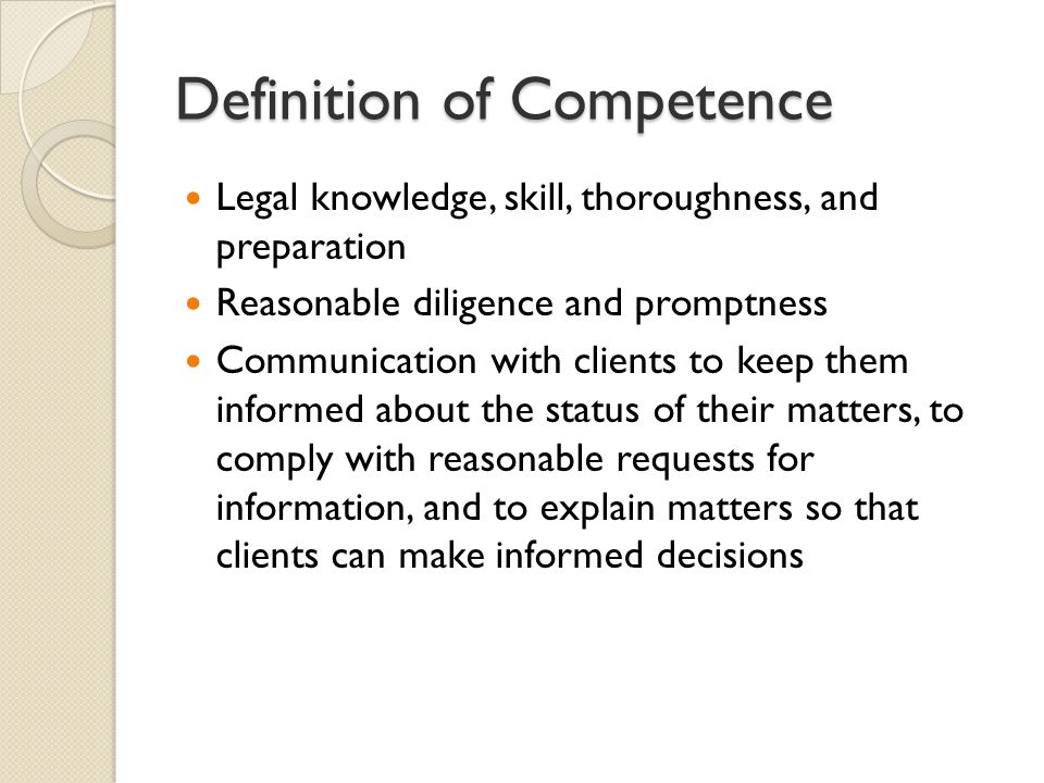 Definition of Competence Legal knowledge, skill, thoroughness, and preparation Reasonable diligence and promptness Communication with clients to keep them informed about the status of their matters, to comply with reasonable requests for information, and to explain matters so that clients can make informed decisions